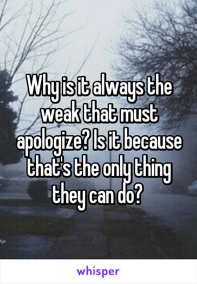 Why is it always the weak that must apologize? Is it because that's the only thing they can do? 