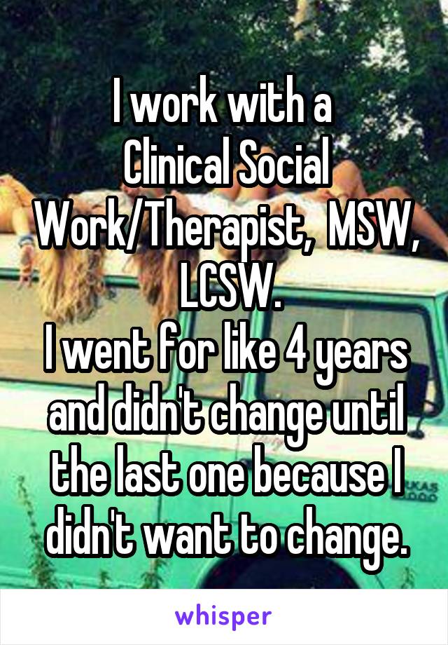 I work with a 
Clinical Social Work/Therapist,  MSW,  LCSW.
I went for like 4 years and didn't change until the last one because I didn't want to change.