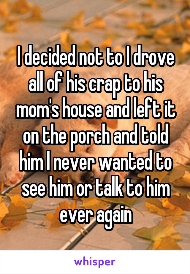 I decided not to I drove all of his crap to his mom's house and left it on the porch and told him I never wanted to see him or talk to him ever again