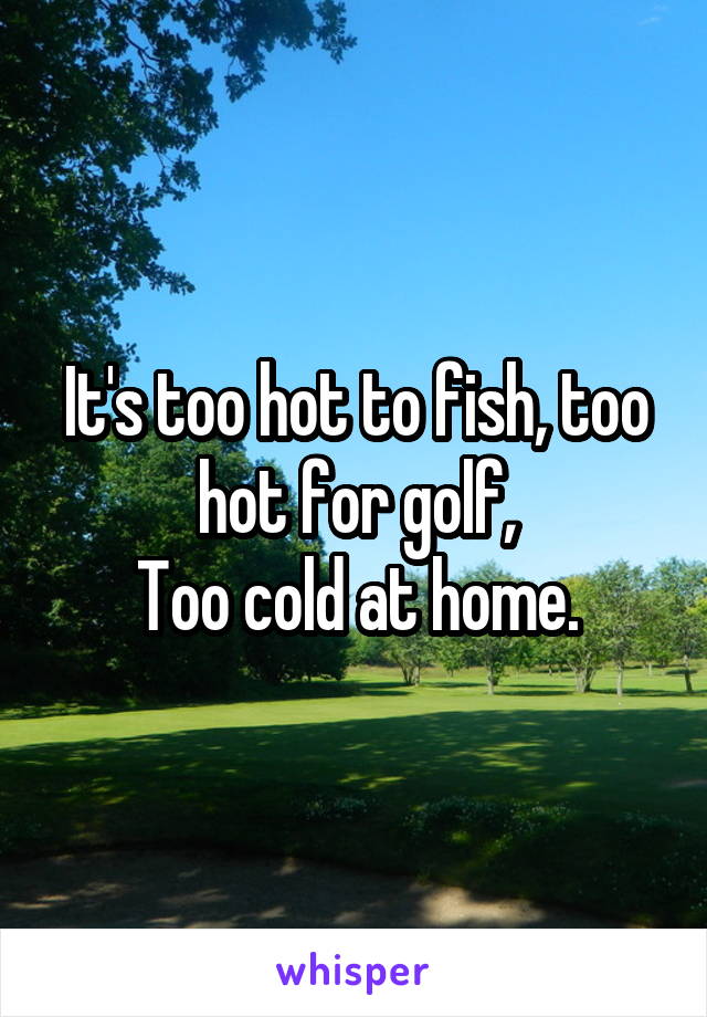 
It's too hot to fish, too hot for golf,
Too cold at home.