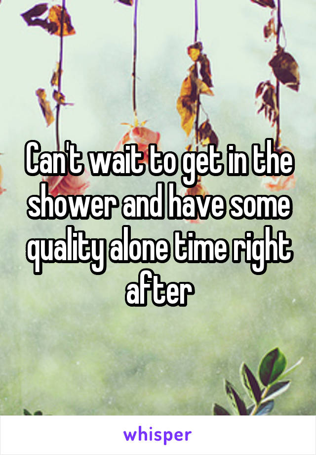 Can't wait to get in the shower and have some quality alone time right after