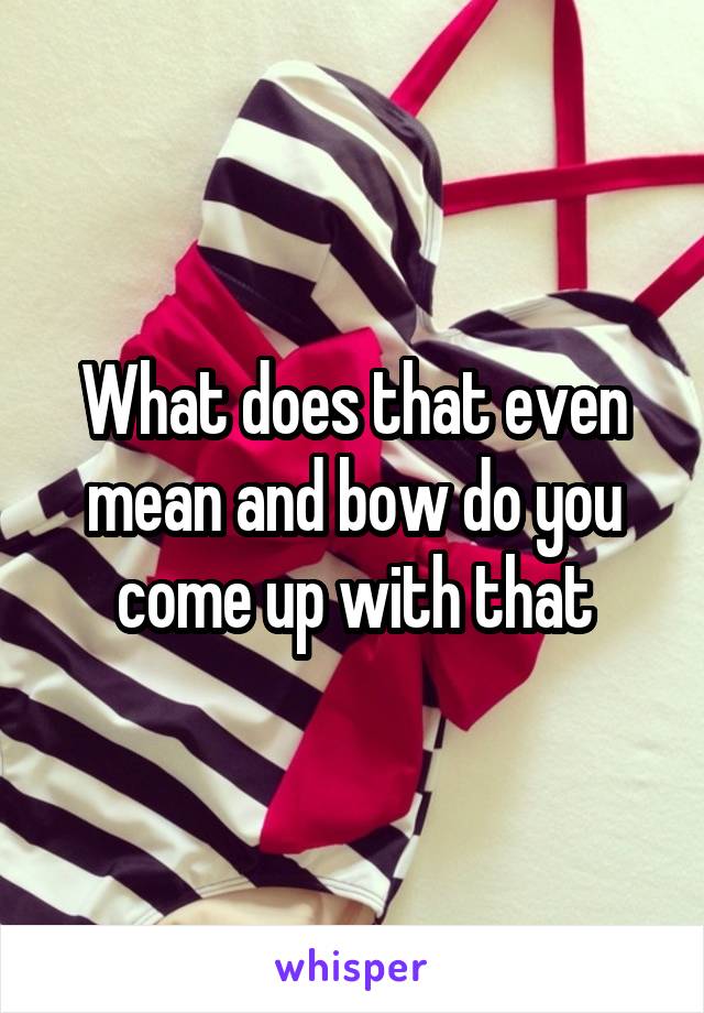 What does that even mean and bow do you come up with that