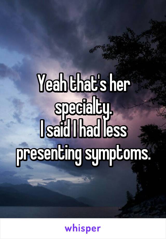 Yeah that's her specialty.
I said I had less presenting symptoms.