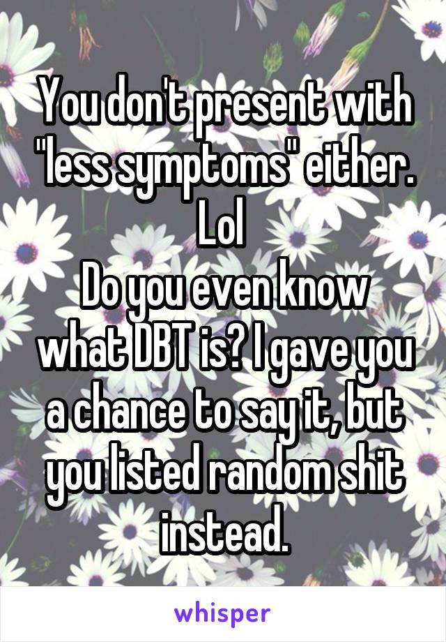 You don't present with "less symptoms" either.
Lol 
Do you even know what DBT is? I gave you a chance to say it, but you listed random shit instead.