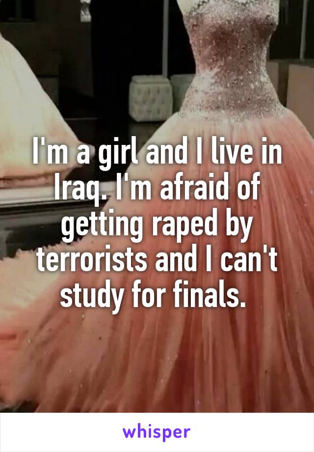 I'm a girl and I live in Iraq. I'm afraid of getting raped by terrorists and I can't study for finals. 