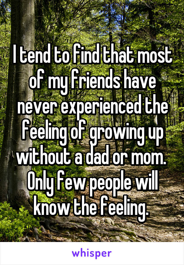 I tend to find that most of my friends have never experienced the feeling of growing up without a dad or mom. 
Only few people will know the feeling. 