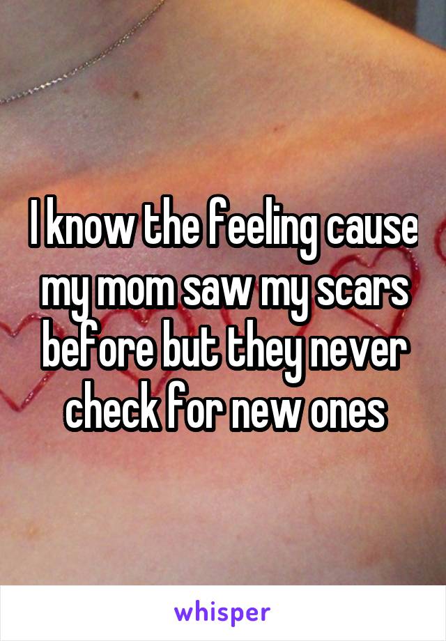 I know the feeling cause my mom saw my scars before but they never check for new ones