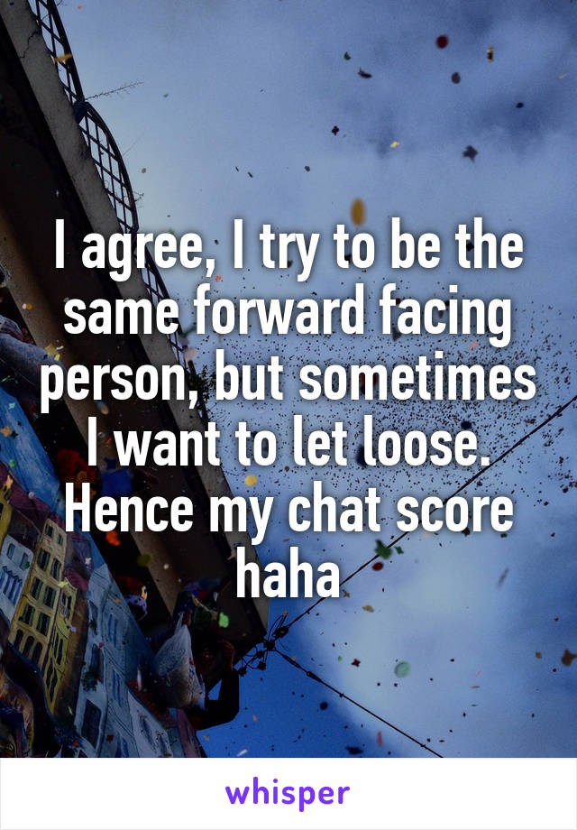 I agree, I try to be the same forward facing person, but sometimes I want to let loose. Hence my chat score haha