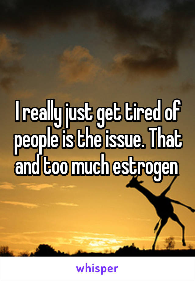 I really just get tired of people is the issue. That and too much estrogen 