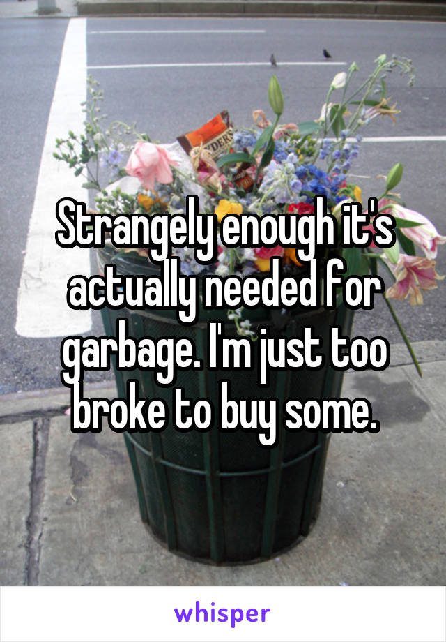 Strangely enough it's actually needed for garbage. I'm just too broke to buy some.
