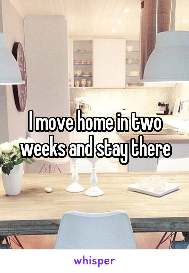 I move home in two weeks and stay there