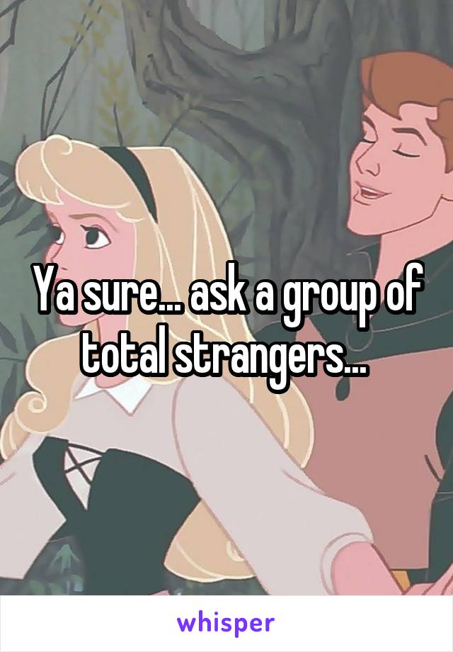 Ya sure... ask a group of total strangers... 