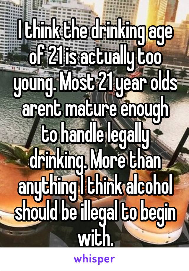 I think the drinking age of 21 is actually too young. Most 21 year olds arent mature enough to handle legally drinking. More than anything I think alcohol should be illegal to begin with.