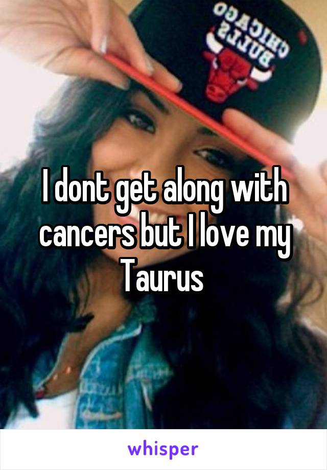 I dont get along with cancers but I love my Taurus 