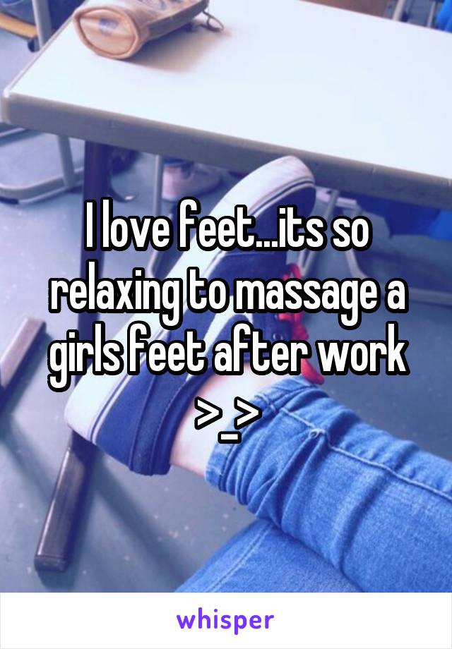 I love feet...its so relaxing to massage a girls feet after work >_>