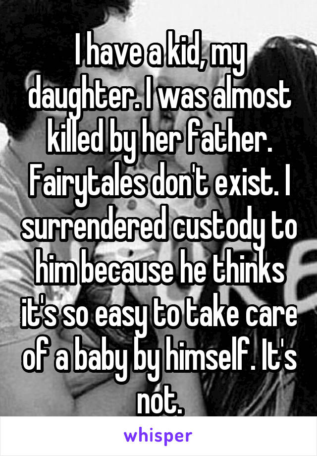 I have a kid, my daughter. I was almost killed by her father. Fairytales don't exist. I surrendered custody to him because he thinks it's so easy to take care of a baby by himself. It's not.