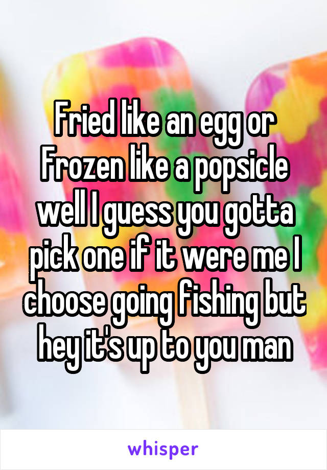 Fried like an egg or Frozen like a popsicle well I guess you gotta pick one if it were me I choose going fishing but hey it's up to you man