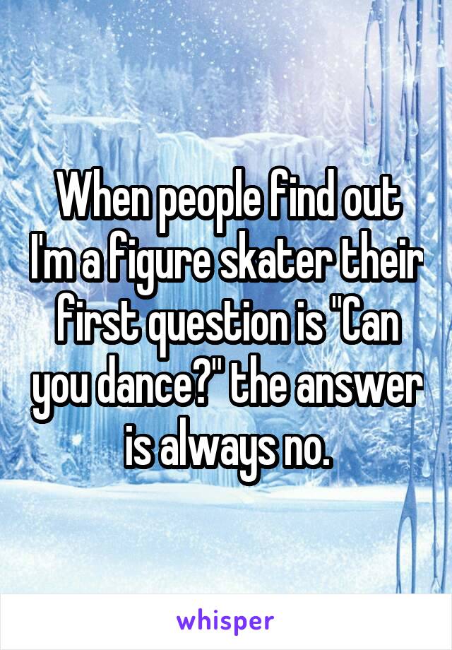When people find out I'm a figure skater their first question is "Can you dance?" the answer is always no.