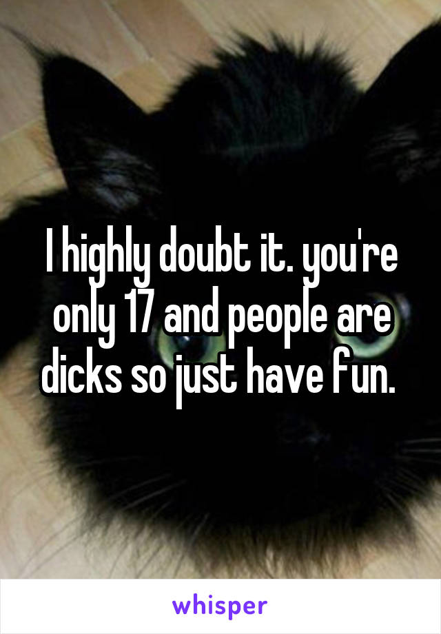 I highly doubt it. you're only 17 and people are dicks so just have fun. 