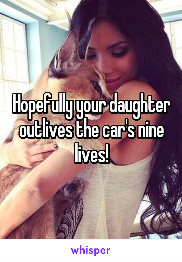 Hopefully your daughter outlives the car's nine lives!