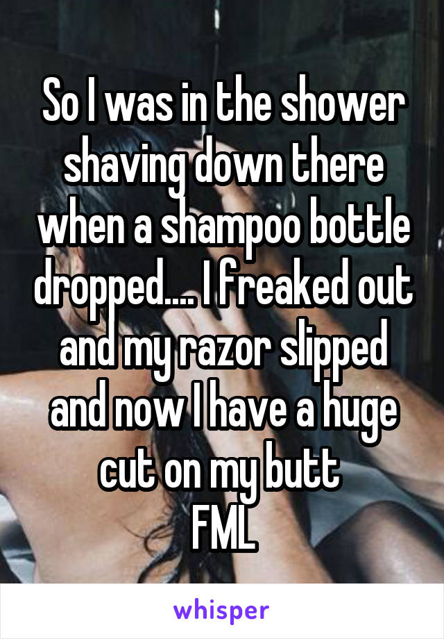 So I was in the shower shaving down there when a shampoo bottle dropped.... I freaked out and my razor slipped and now I have a huge cut on my butt 
FML