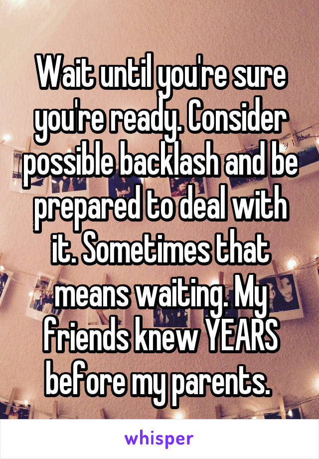 Wait until you're sure you're ready. Consider possible backlash and be prepared to deal with it. Sometimes that means waiting. My friends knew YEARS before my parents. 