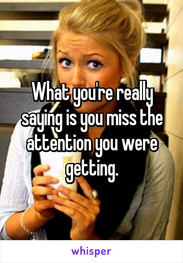 What you're really saying is you miss the attention you were getting.