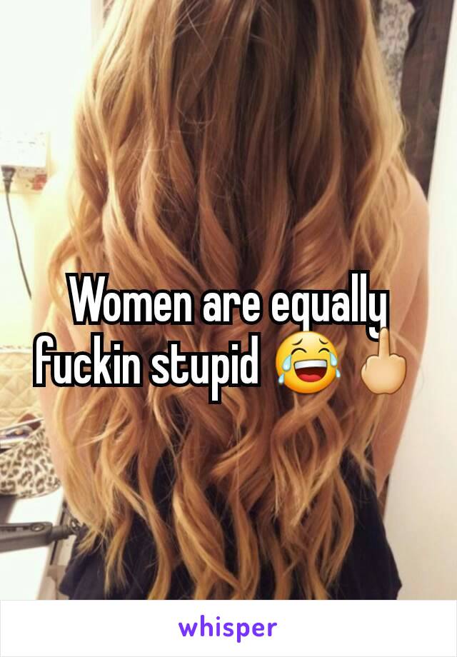 Women are equally fuckin stupid 😂🖕
