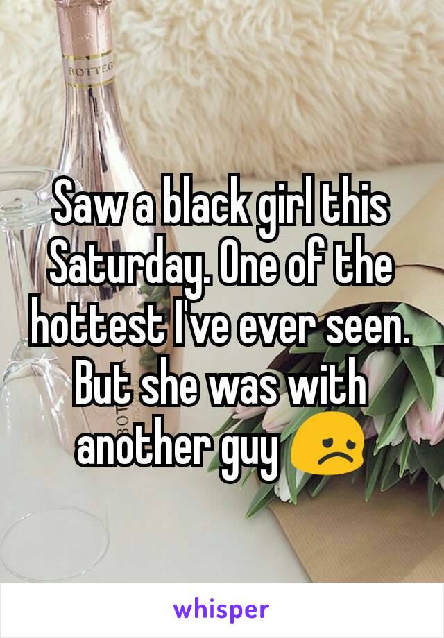 Saw a black girl this Saturday. One of the hottest I've ever seen. But she was with another guy 😞