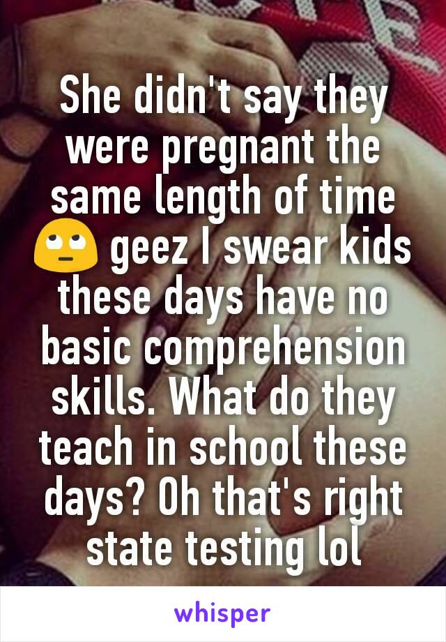 She didn't say they were pregnant the same length of time 🙄 geez I swear kids these days have no basic comprehension skills. What do they teach in school these days? Oh that's right state testing lol