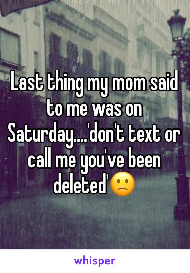 Last thing my mom said to me was on Saturday....'don't text or call me you've been deleted'🙁