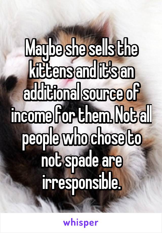 Maybe she sells the kittens and it's an additional source of income for them. Not all people who chose to not spade are irresponsible.