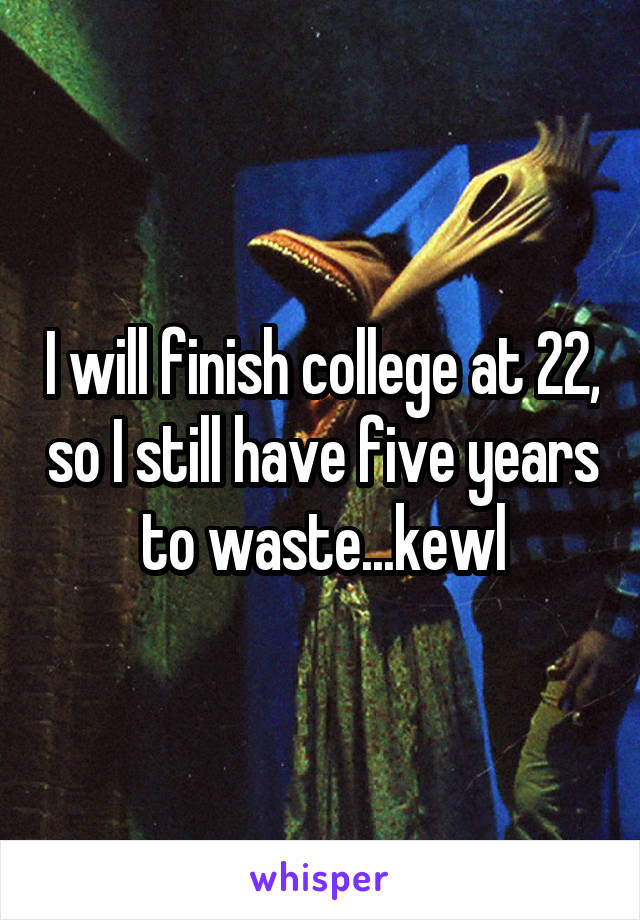 I will finish college at 22, so I still have five years to waste...kewl