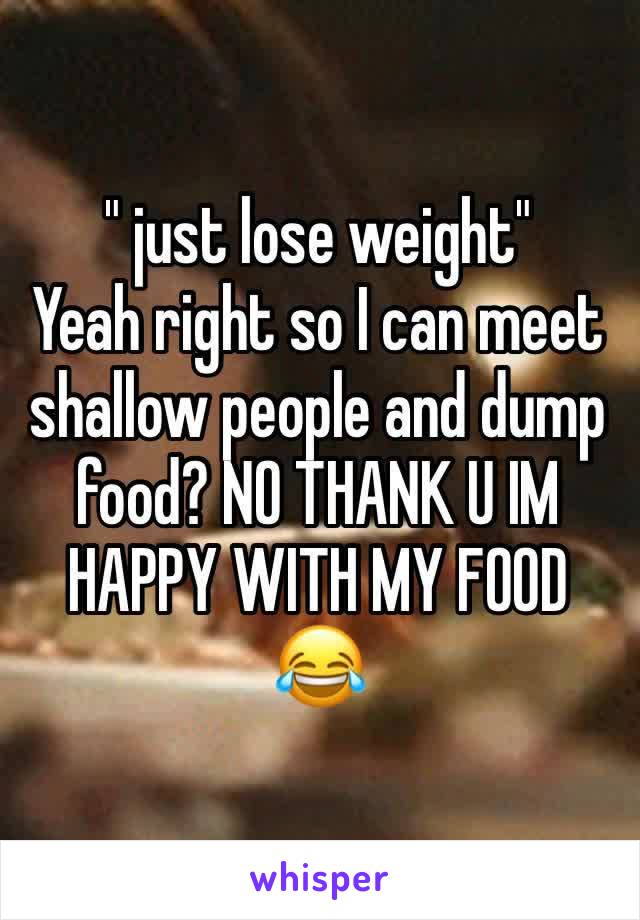 " just lose weight" 
Yeah right so I can meet shallow people and dump food? NO THANK U IM HAPPY WITH MY FOOD 😂