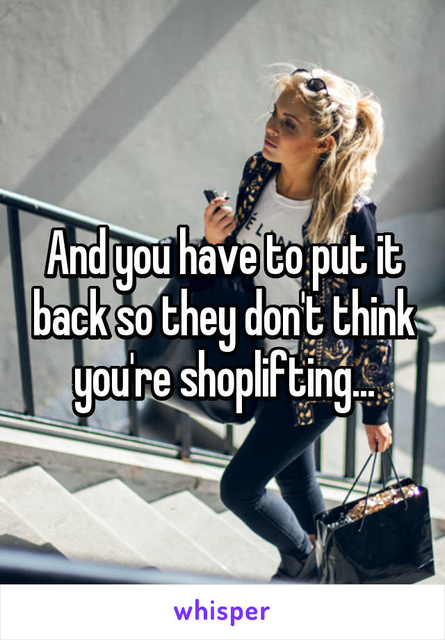And you have to put it back so they don't think you're shoplifting...