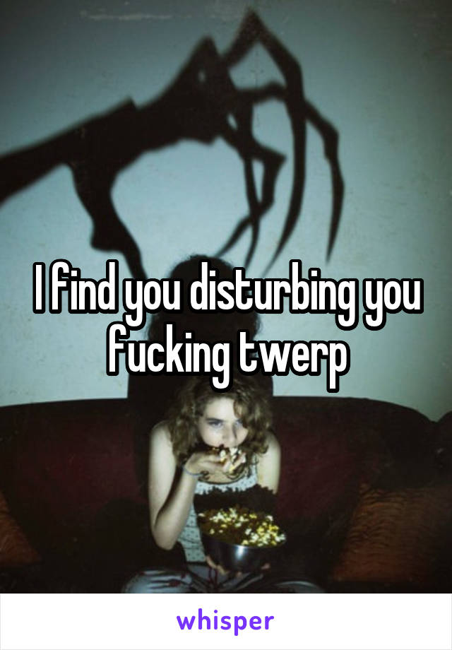 I find you disturbing you fucking twerp