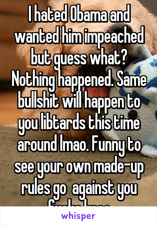 I hated Obama and wanted him impeached but guess what? Nothing happened. Same bullshit will happen to you libtards this time around lmao. Funny to see your own made-up rules go  against you fucks lmao