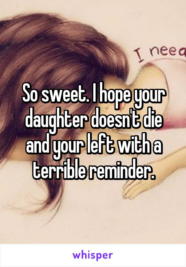 So sweet. I hope your daughter doesn't die and your left with a terrible reminder.