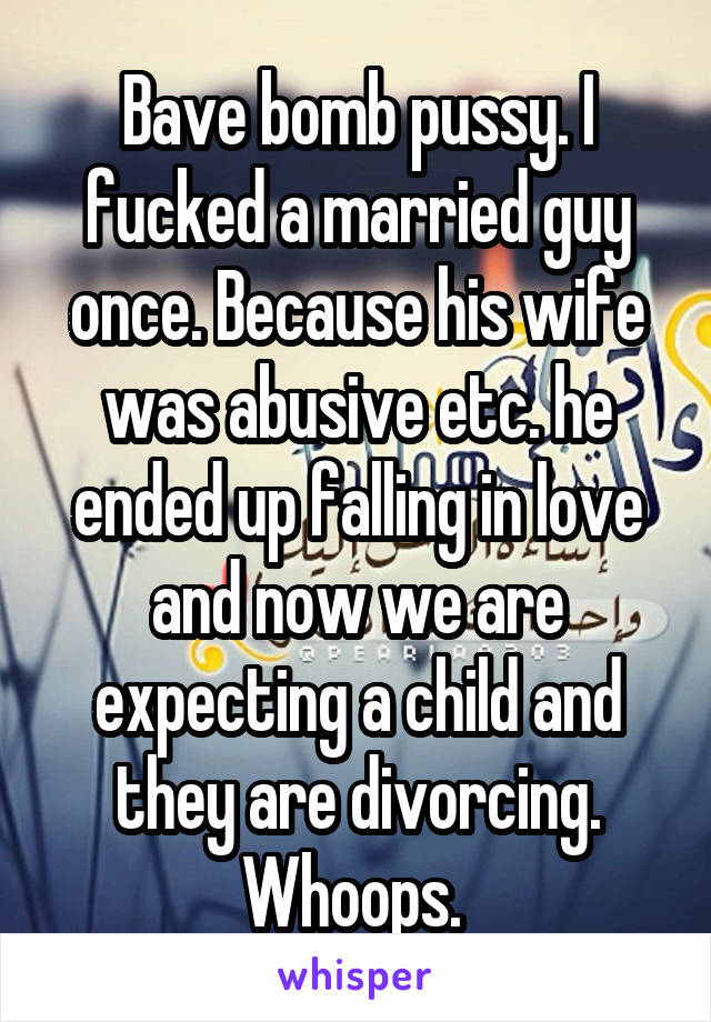Bave bomb pussy. I fucked a married guy once. Because his wife was abusive etc. he ended up falling in love and now we are expecting a child and they are divorcing. Whoops. 