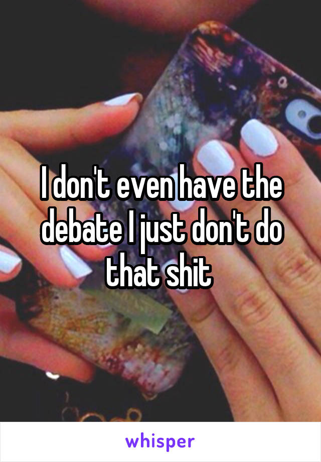 I don't even have the debate I just don't do that shit 