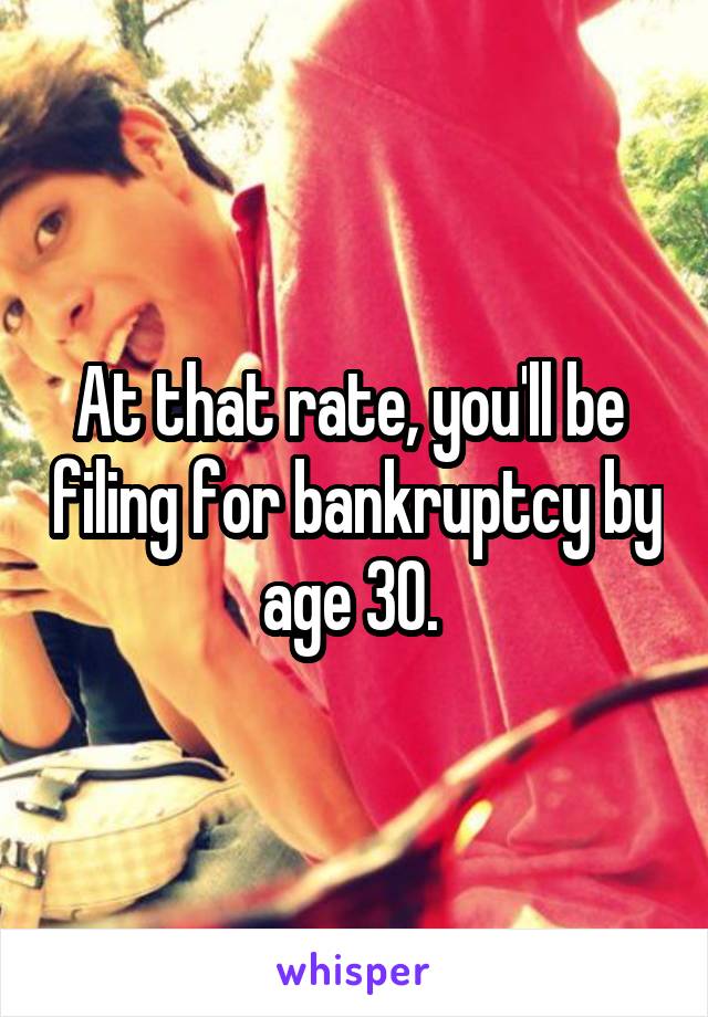 At that rate, you'll be  filing for bankruptcy by age 30. 
