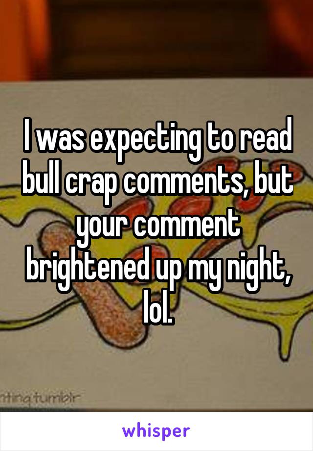 I was expecting to read bull crap comments, but your comment brightened up my night, lol.
