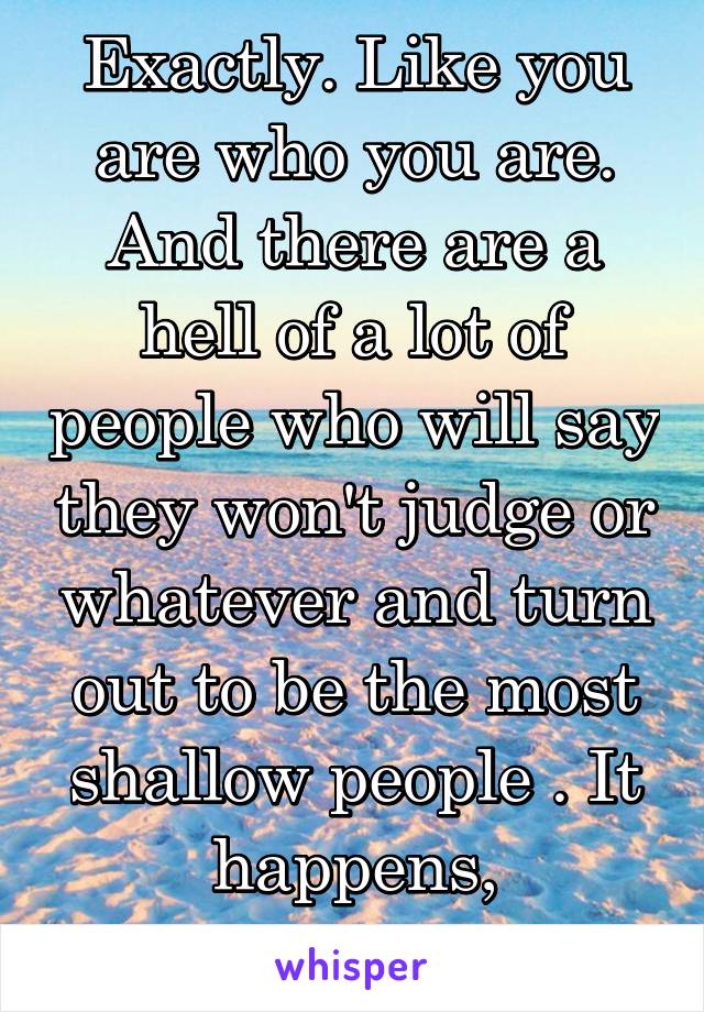 Exactly. Like you are who you are. And there are a hell of a lot of people who will say they won't judge or whatever and turn out to be the most shallow people . It happens, actions>words.