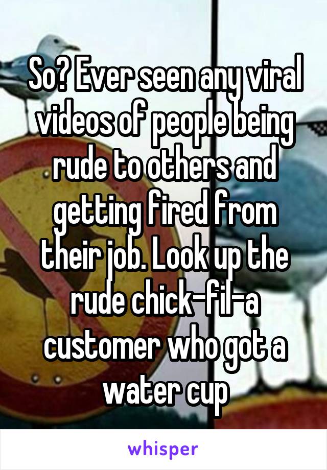 So? Ever seen any viral videos of people being rude to others and getting fired from their job. Look up the rude chick-fil-a customer who got a water cup