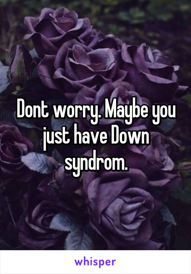 Dont worry. Maybe you just have Down syndrom.