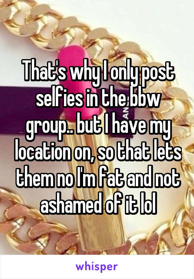 That's why I only post selfies in the bbw group.. but I have my location on, so that lets them no I'm fat and not ashamed of it lol