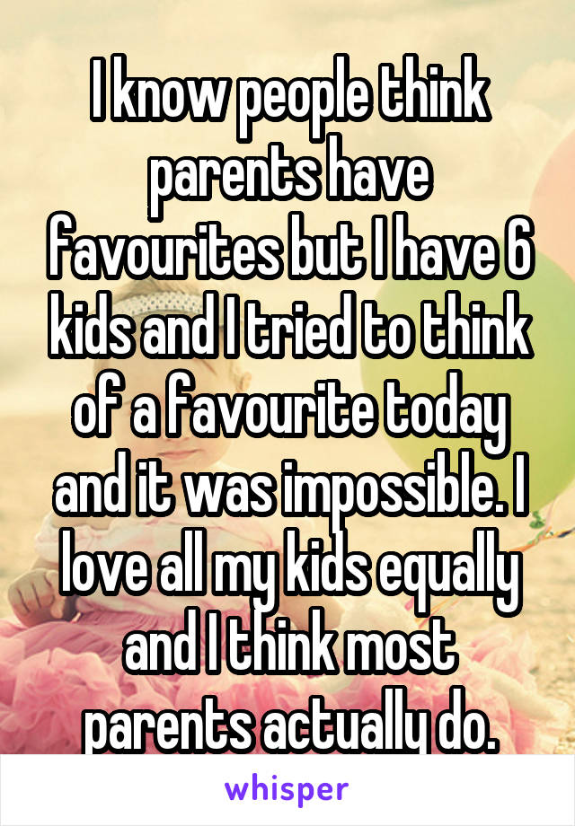 I know people think parents have favourites but I have 6 kids and I tried to think of a favourite today and it was impossible. I love all my kids equally and I think most parents actually do.