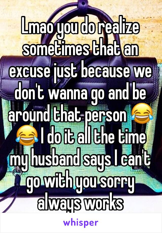 Lmao you do realize sometimes that an excuse just because we don't wanna go and be around that person 😂😂 I do it all the time my husband says I can't go with you sorry always works 