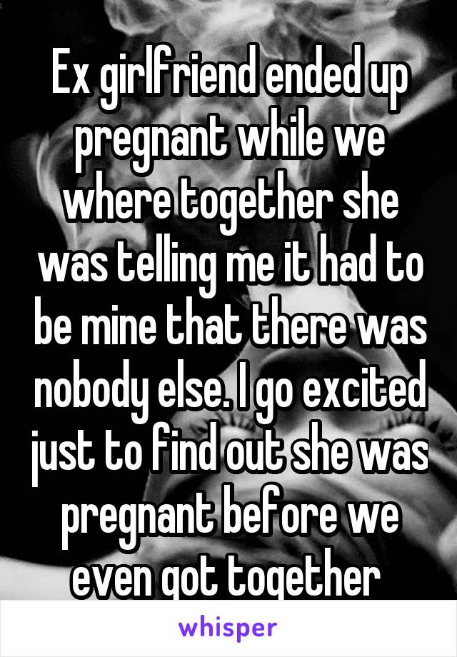 Ex girlfriend ended up pregnant while we where together she was telling me it had to be mine that there was nobody else. I go excited just to find out she was pregnant before we even got together 