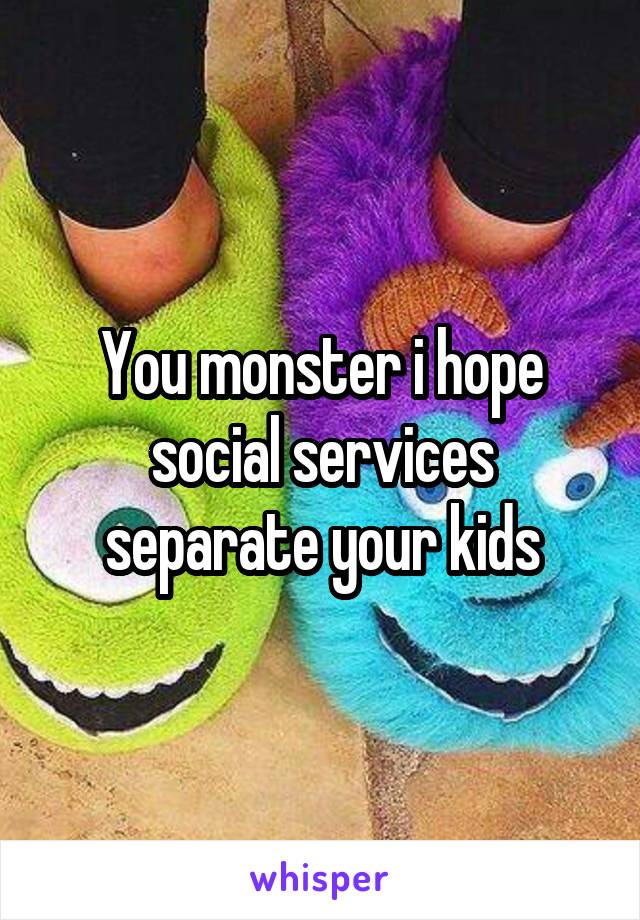 You monster i hope social services separate your kids